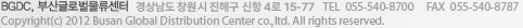 BGDC, 부산글로벌물류센터 경상남도 창원시 진해구 신항 4로 15-77 / TEL  055-540-8700/FAX  055-540-8787/Copyright(c) 2012 Busan Global Distribution Center co.,ltd. All rights reserved.   